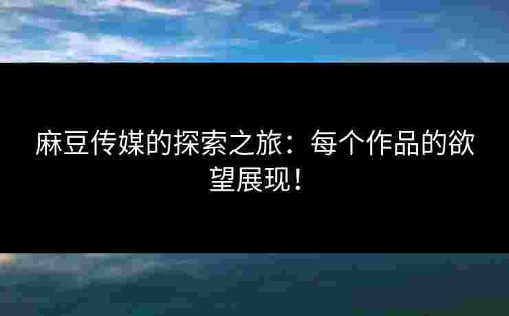 麻豆传媒的探索之旅：每个作品的欲望展现！