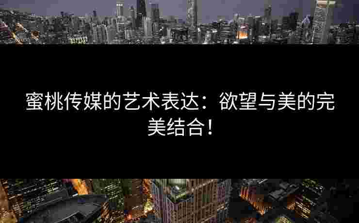 蜜桃传媒的艺术表达：欲望与美的完美结合！