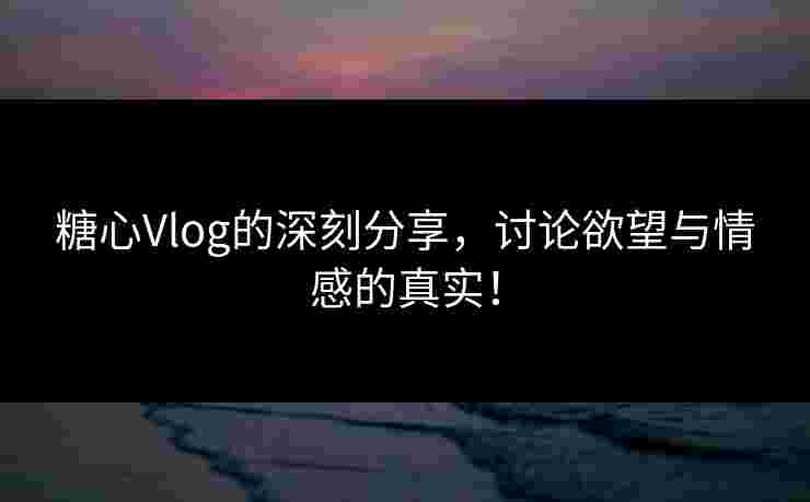 糖心Vlog的深刻分享，讨论欲望与情感的真实！