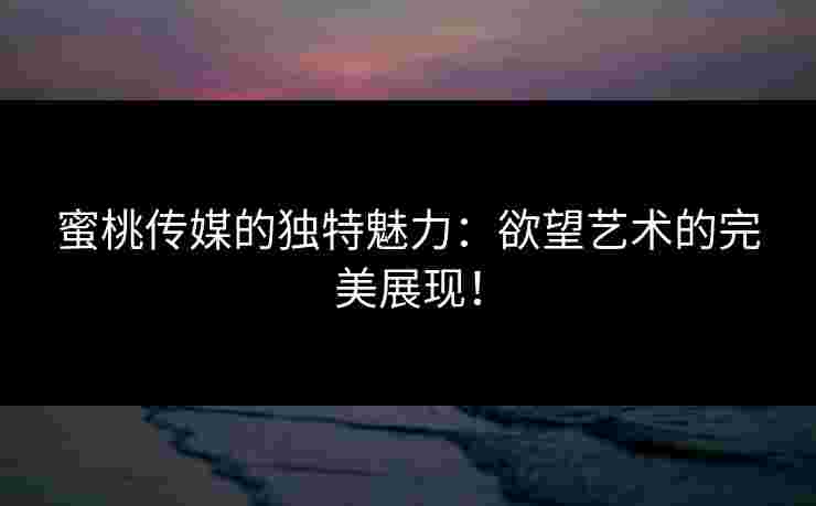 蜜桃传媒的独特魅力：欲望艺术的完美展现！