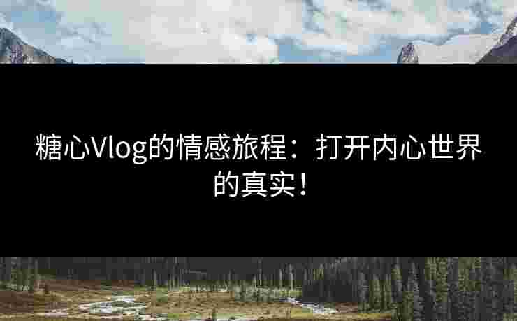 糖心Vlog的情感旅程：打开内心世界的真实！