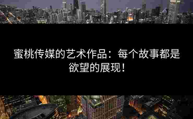 蜜桃传媒的艺术作品：每个故事都是欲望的展现！