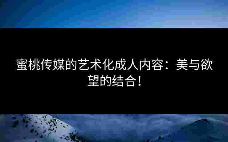 蜜桃传媒的艺术化成人内容：美与欲望的结合！