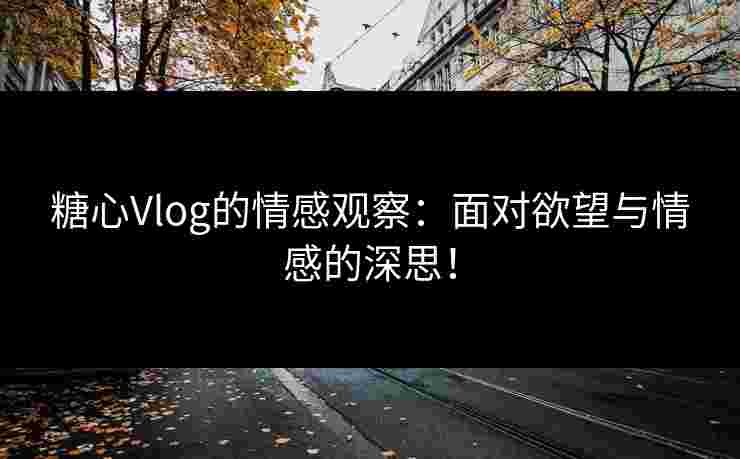 糖心Vlog的情感观察：面对欲望与情感的深思！