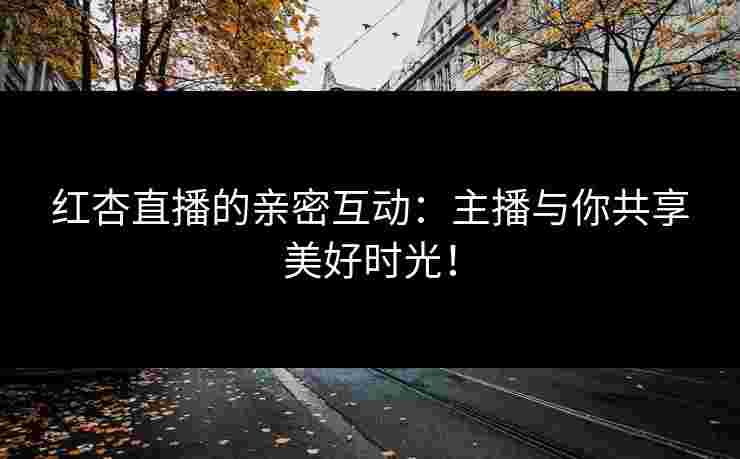 红杏直播的亲密互动：主播与你共享美好时光！