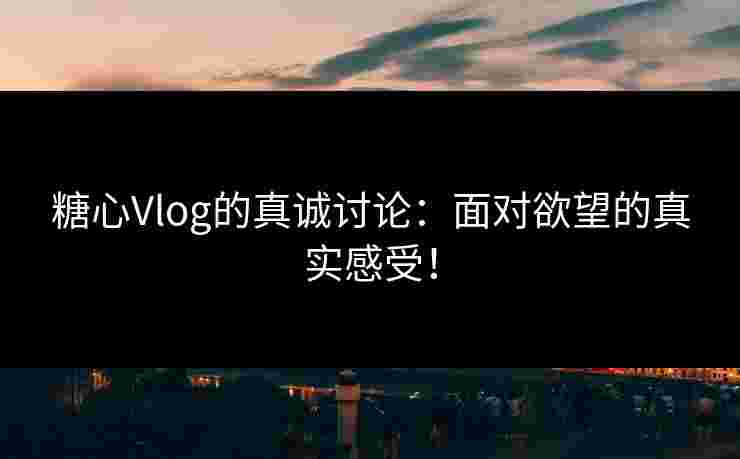糖心Vlog的真诚讨论：面对欲望的真实感受！