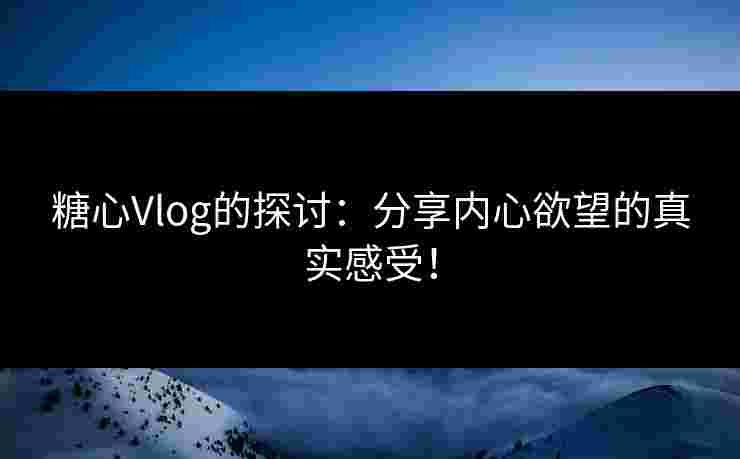 糖心Vlog的探讨：分享内心欲望的真实感受！
