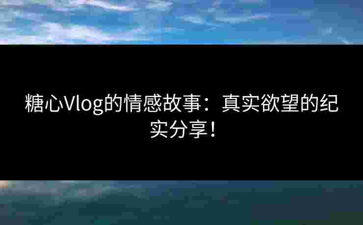 糖心Vlog的情感故事：真实欲望的纪实分享！