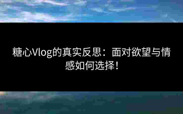 糖心Vlog的真实反思：面对欲望与情感如何选择！