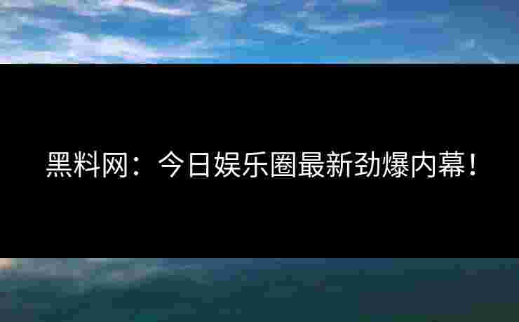 黑料网：今日娱乐圈最新劲爆内幕！