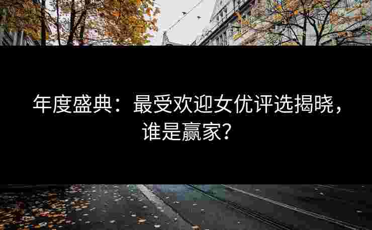 年度盛典：最受欢迎女优评选揭晓，谁是赢家？
