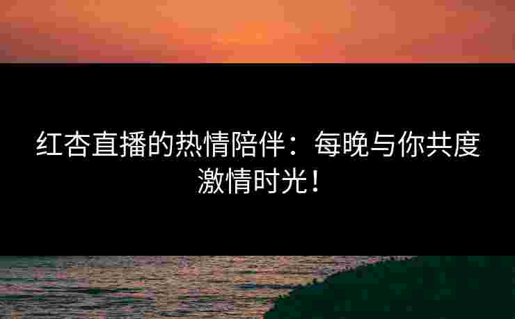 红杏直播的热情陪伴：每晚与你共度激情时光！
