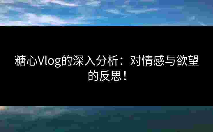 糖心Vlog的深入分析：对情感与欲望的反思！