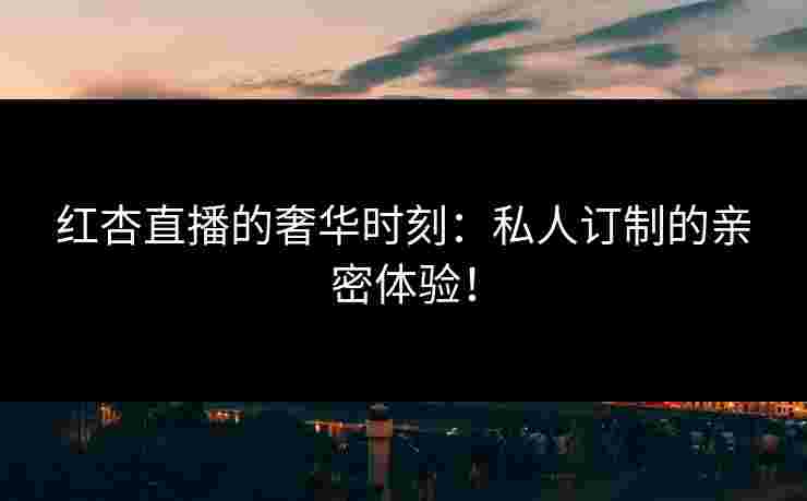 红杏直播的奢华时刻：私人订制的亲密体验！
